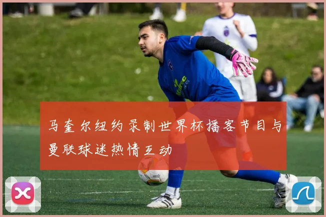 马奎尔纽约录制世界杯播客节目与曼联球迷热情互动