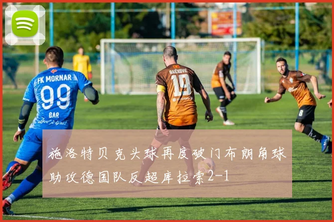 施洛特贝克头球再度破门布朗角球助攻德国队反超库拉索2-1