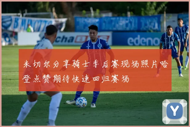 米切尔分享骑士季后赛现场照片哈登点赞期待快速回归赛场
