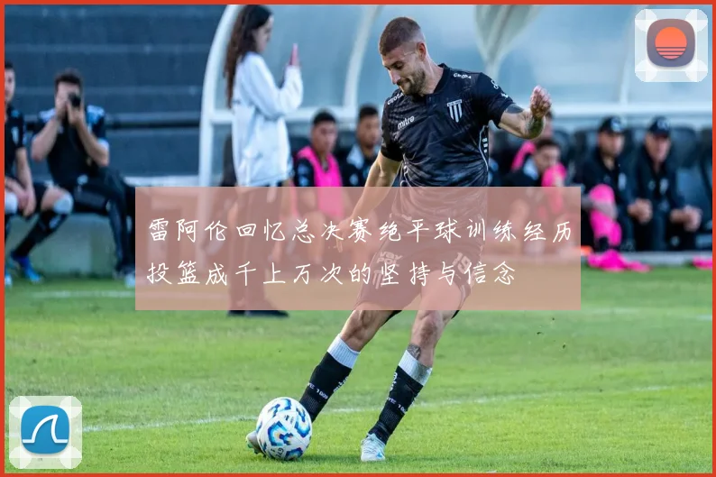 雷阿伦回忆总决赛绝平球训练经历投篮成千上万次的坚持与信念