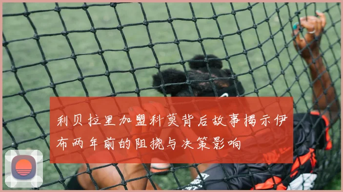 利贝拉里加盟科莫背后故事揭示伊布两年前的阻挠与决策影响