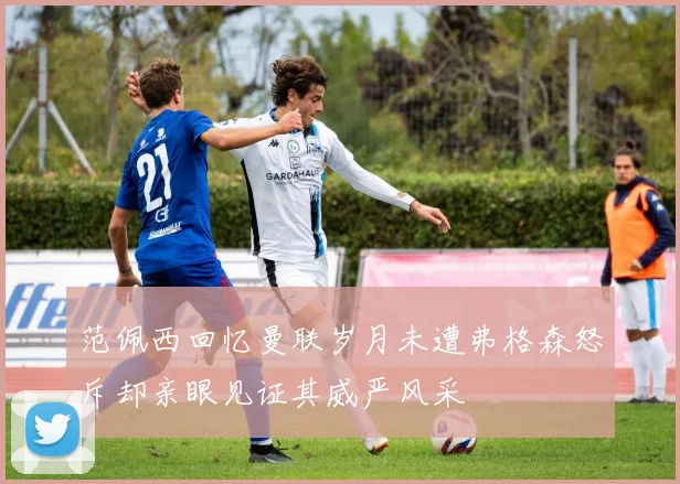 范佩西回忆曼联岁月未遭弗格森怒斥却亲眼见证其威严风采