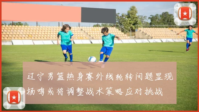 辽宁男篮热身赛外线轮转问题显现杨鸣或将调整战术策略应对挑战