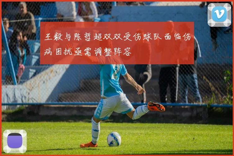 王毅与陈哲超双双受伤球队面临伤病困扰亟需调整阵容