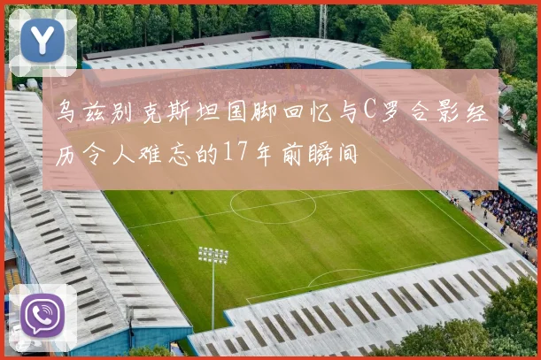 乌兹别克斯坦国脚回忆与C罗合影经历令人难忘的17年前瞬间