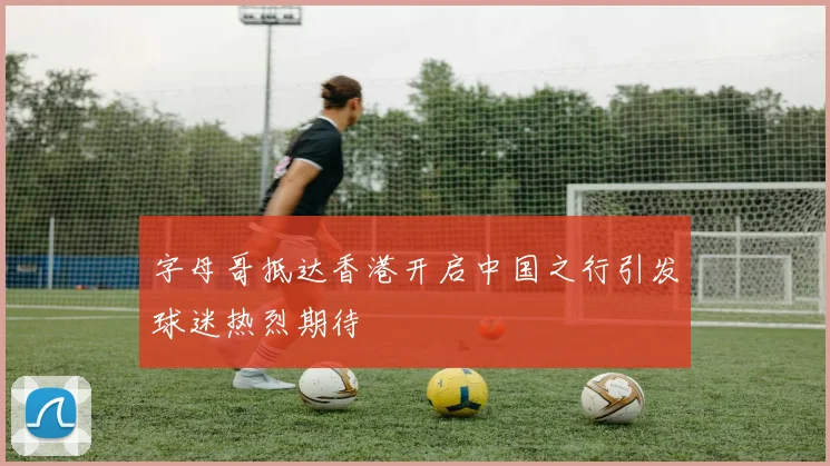 字母哥抵达香港开启中国之行引发球迷热烈期待