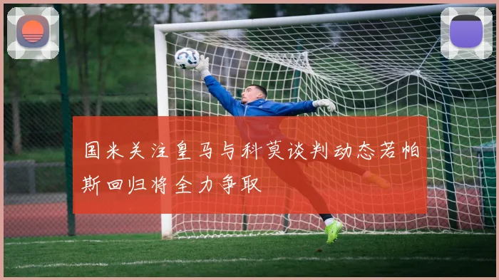 国米关注皇马与科莫谈判动态若帕斯回归将全力争取
