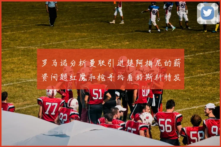 罗马诺分析曼联引进楚阿梅尼的薪资问题红魔和枪手均看好斯科特发展潜力