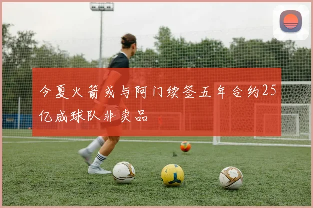 今夏火箭或与阿门续签五年合约25亿成球队非卖品