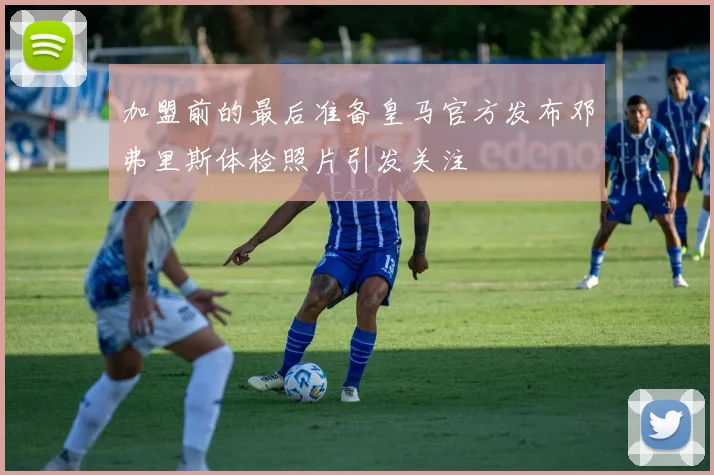 加盟前的最后准备皇马官方发布邓弗里斯体检照片引发关注