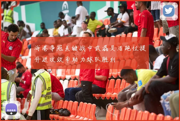 海港争冠关键战中武磊灵活跑位提升进攻效率助力球队胜利