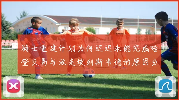 骑士重建计划为何迟迟未能完成哈登交易与放走埃利斯韦德的原因分析