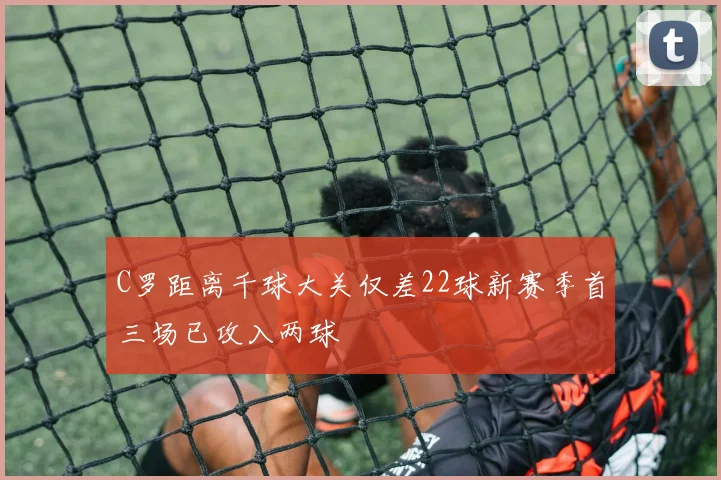 C罗距离千球大关仅差22球新赛季首三场已攻入两球