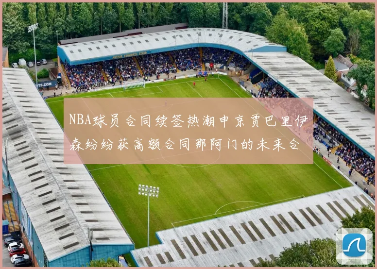 NBA球员合同续签热潮申京贾巴里伊森纷纷获高额合同那阿门的未来合同将如何定价
