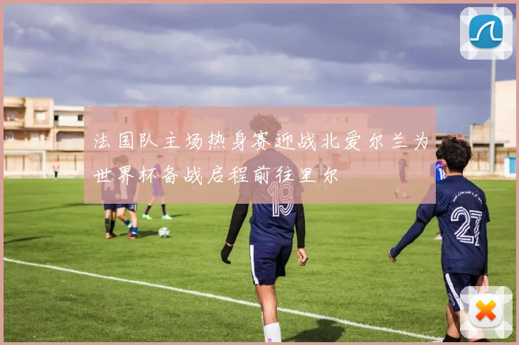 法国队主场热身赛迎战北爱尔兰为世界杯备战启程前往里尔