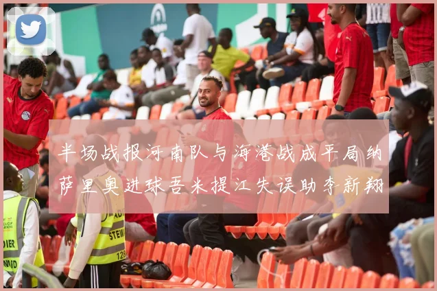 半场战报河南队与海港战成平局纳萨里奥进球吾米提江失误助李新翔扳平