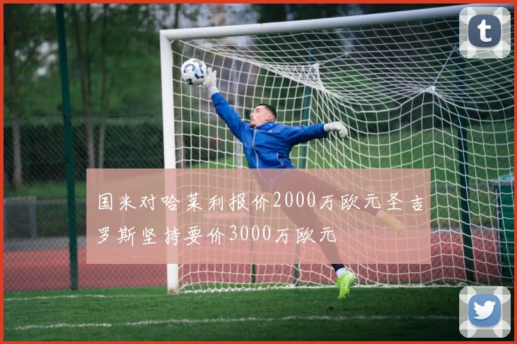 国米对哈莱利报价2000万欧元圣吉罗斯坚持要价3000万欧元