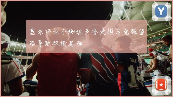 塞尔评论小蜘蛛声誉受损马竞强留恐导致双输局面