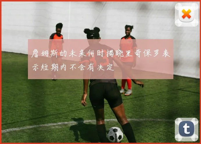 詹姆斯的未来何时揭晓里奇保罗表示短期内不会有决定